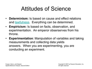 Attitudes of Science
• Determinism: Is based on cause and effect relations
and lawfulness. Everything can be determined.
• Empiricism: Is based on facts, observation, and
experimentation. An emperor obserserves from his
throne.
• Experimentation: Manipulation of variables and taking
measurements and collecting data yields
answers. When you are experimenting, you are
conducting an experiment.
Cooper, Heron, and Heward
Applied Behavior Analysis, Second Edition
Copyright © 2007 by Pearson Education, Inc.
All rights reserved
 
