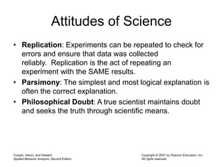 Attitudes of Science
• Replication: Experiments can be repeated to check for
errors and ensure that data was collected
reliably. Replication is the act of repeating an
experiment with the SAME results.
• Parsimony: The simplest and most logical explanation is
often the correct explanation.
• Philosophical Doubt: A true scientist maintains doubt
and seeks the truth through scientific means.
Cooper, Heron, and Heward
Applied Behavior Analysis, Second Edition
Copyright © 2007 by Pearson Education, Inc.
All rights reserved
 
