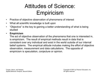 Cooper, Heron, and Heward
Applied Behavior Analysis, Second Edition
Copyright © 2007 by Pearson Education, Inc.
All rights reserved
Attitudes of Science:
Empiricism
• Practice of objective observation of phenomena of interest
• What all scientific knowledge is built upon
• “Objective” is the key to gaining a better understanding of what is being
studied
• Empiricism
The act of objective observation of the phenomena that one is interested in,
is empiricism. The result of empirical methods result in data that is
consistent over any individual and exist in the world outside of our internal
belief systems. The empirical attitude includes making the effort of objective
observation, measurement and data calculations. The opposite of
empiricism is speculation, conjecture or opinion.
 