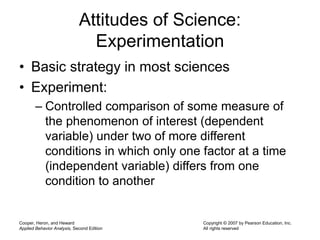 Cooper, Heron, and Heward
Applied Behavior Analysis, Second Edition
Copyright © 2007 by Pearson Education, Inc.
All rights reserved
Attitudes of Science:
Experimentation
• Basic strategy in most sciences
• Experiment:
– Controlled comparison of some measure of
the phenomenon of interest (dependent
variable) under two of more different
conditions in which only one factor at a time
(independent variable) differs from one
condition to another
 