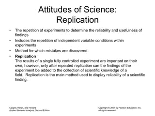 Cooper, Heron, and Heward
Applied Behavior Analysis, Second Edition
Copyright © 2007 by Pearson Education, Inc.
All rights reserved
Attitudes of Science:
Replication
• The repetition of experiments to determine the reliability and usefulness of
findings
• Includes the repetition of independent variable conditions within
experiments
• Method for which mistakes are discovered
• Replication
The results of a single fully controlled experiment are important on their
own, however, only after repeated replication can the findings of the
experiment be added to the collection of scientific knowledge of a
field. Replication is the main method used to display reliability of a scientific
finding.
 