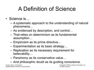 Cooper, Heron, and Heward
Applied Behavior Analysis, Second Edition
Copyright © 2007 by Pearson Education, Inc.
All rights reserved
A Definition of Science
• Science is…
– A systematic approach to the understanding of natural
phenomena…
– As evidenced by description, and control…
– That relies on determinism as its fundamental
assumption…
– Empiricism as its prime directive…
– Experimentation as its basic strategy…
– Replication as its necessary requirement for
believability…
– Parsimony as its conservative value…
– And philosophic doubt as its guiding conscience.
 