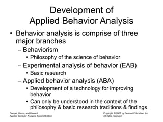 Cooper, Heron, and Heward
Applied Behavior Analysis, Second Edition
Copyright © 2007 by Pearson Education, Inc.
All rights reserved
Development of
Applied Behavior Analysis
• Behavior analysis is comprise of three
major branches
– Behaviorism
• Philosophy of the science of behavior
– Experimental analysis of behavior (EAB)
• Basic research
– Applied behavior analysis (ABA)
• Development of a technology for improving
behavior
• Can only be understood in the context of the
philosophy & basic research traditions & findings
 