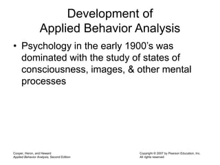 Cooper, Heron, and Heward
Applied Behavior Analysis, Second Edition
Copyright © 2007 by Pearson Education, Inc.
All rights reserved
Development of
Applied Behavior Analysis
• Psychology in the early 1900’s was
dominated with the study of states of
consciousness, images, & other mental
processes
 
