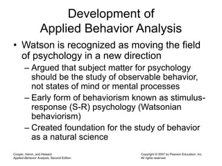 Cooper, Heron, and Heward
Applied Behavior Analysis, Second Edition
Copyright © 2007 by Pearson Education, Inc.
All rights reserved
Development of
Applied Behavior Analysis
• Watson is recognized as moving the field
of psychology in a new direction
– Argued that subject matter for psychology
should be the study of observable behavior,
not states of mind or mental processes
– Early form of behaviorism known as stimulus-
response (S-R) psychology (Watsonian
behaviorism)
– Created foundation for the study of behavior
as a natural science
 