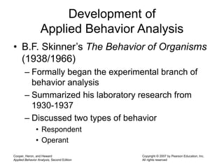 Cooper, Heron, and Heward
Applied Behavior Analysis, Second Edition
Copyright © 2007 by Pearson Education, Inc.
All rights reserved
Development of
Applied Behavior Analysis
• B.F. Skinner’s The Behavior of Organisms
(1938/1966)
– Formally began the experimental branch of
behavior analysis
– Summarized his laboratory research from
1930-1937
– Discussed two types of behavior
• Respondent
• Operant
 