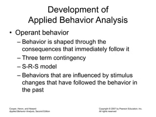 Cooper, Heron, and Heward
Applied Behavior Analysis, Second Edition
Copyright © 2007 by Pearson Education, Inc.
All rights reserved
Development of
Applied Behavior Analysis
• Operant behavior
– Behavior is shaped through the
consequences that immediately follow it
– Three term contingency
– S-R-S model
– Behaviors that are influenced by stimulus
changes that have followed the behavior in
the past
 