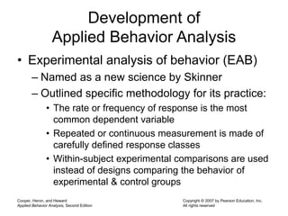 Cooper, Heron, and Heward
Applied Behavior Analysis, Second Edition
Copyright © 2007 by Pearson Education, Inc.
All rights reserved
Development of
Applied Behavior Analysis
• Experimental analysis of behavior (EAB)
– Named as a new science by Skinner
– Outlined specific methodology for its practice:
• The rate or frequency of response is the most
common dependent variable
• Repeated or continuous measurement is made of
carefully defined response classes
• Within-subject experimental comparisons are used
instead of designs comparing the behavior of
experimental & control groups
 
