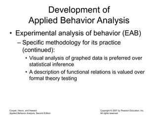 Cooper, Heron, and Heward
Applied Behavior Analysis, Second Edition
Copyright © 2007 by Pearson Education, Inc.
All rights reserved
Development of
Applied Behavior Analysis
• Experimental analysis of behavior (EAB)
– Specific methodology for its practice
(continued):
• Visual analysis of graphed data is preferred over
statistical inference
• A description of functional relations is valued over
formal theory testing
 