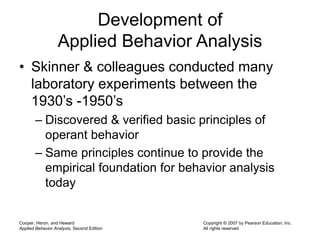 Cooper, Heron, and Heward
Applied Behavior Analysis, Second Edition
Copyright © 2007 by Pearson Education, Inc.
All rights reserved
Development of
Applied Behavior Analysis
• Skinner & colleagues conducted many
laboratory experiments between the
1930’s -1950’s
– Discovered & verified basic principles of
operant behavior
– Same principles continue to provide the
empirical foundation for behavior analysis
today
 