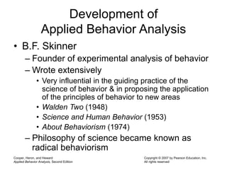 Cooper, Heron, and Heward
Applied Behavior Analysis, Second Edition
Copyright © 2007 by Pearson Education, Inc.
All rights reserved
Development of
Applied Behavior Analysis
• B.F. Skinner
– Founder of experimental analysis of behavior
– Wrote extensively
• Very influential in the guiding practice of the
science of behavior & in proposing the application
of the principles of behavior to new areas
• Walden Two (1948)
• Science and Human Behavior (1953)
• About Behaviorism (1974)
– Philosophy of science became known as
radical behaviorism
 