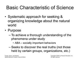 Cooper, Heron, and Heward
Applied Behavior Analysis, Second Edition
Copyright © 2007 by Pearson Education, Inc.
All rights reserved
Basic Characteristic of Science
• Systematic approach for seeking &
organizing knowledge about the natural
world
• Purpose
– To achieve a thorough understanding of the
phenomena under study
• ABA – socially important behaviors
– Seeks to discover the real truths (not those
held by certain groups, organizations, etc.)
 