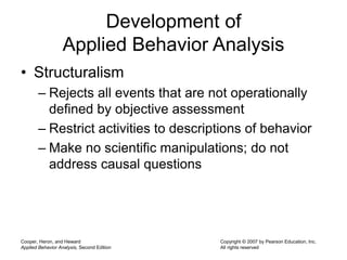 Cooper, Heron, and Heward
Applied Behavior Analysis, Second Edition
Copyright © 2007 by Pearson Education, Inc.
All rights reserved
Development of
Applied Behavior Analysis
• Structuralism
– Rejects all events that are not operationally
defined by objective assessment
– Restrict activities to descriptions of behavior
– Make no scientific manipulations; do not
address causal questions
 