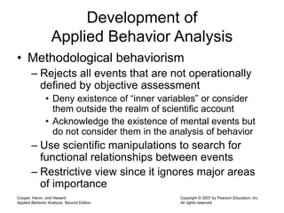 Cooper, Heron, and Heward
Applied Behavior Analysis, Second Edition
Copyright © 2007 by Pearson Education, Inc.
All rights reserved
Development of
Applied Behavior Analysis
• Methodological behaviorism
– Rejects all events that are not operationally
defined by objective assessment
• Deny existence of “inner variables” or consider
them outside the realm of scientific account
• Acknowledge the existence of mental events but
do not consider them in the analysis of behavior
– Use scientific manipulations to search for
functional relationships between events
– Restrictive view since it ignores major areas
of importance
 
