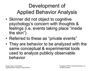 Cooper, Heron, and Heward
Applied Behavior Analysis, Second Edition
Copyright © 2007 by Pearson Education, Inc.
All rights reserved
Development of
Applied Behavior Analysis
• Skinner did not object to cognitive
psychology’s concern with thoughts &
feelings (i.e. events taking place “inside
the skin”)
• Referred to these as “private events”
• They are behavior to be analyzed with the
same conceptual & experimental tools
used to analyze publicly observable
behavior
 