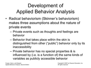 Cooper, Heron, and Heward
Applied Behavior Analysis, Second Edition
Copyright © 2007 by Pearson Education, Inc.
All rights reserved
Development of
Applied Behavior Analysis
• Radical behaviorism (Skinner’s behaviorism)
makes three assumptions about the nature of
private events
– Private events such as thoughts and feelings are
behavior
– Behavior that takes place within the skin is
distinguished from other (“public”) behavior only by its
inaccessibility
– Private behavior has no special properties & is
influenced by (i.e. is a function of) the same kinds of
variables as publicly accessible behavior
 