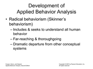 Cooper, Heron, and Heward
Applied Behavior Analysis, Second Edition
Copyright © 2007 by Pearson Education, Inc.
All rights reserved
Development of
Applied Behavior Analysis
• Radical behaviorism (Skinner’s
behaviorism)
– Includes & seeks to understand all human
behavior
– Far-reaching & thoroughgoing
– Dramatic departure from other conceptual
systems
 