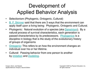 • Selectionism (Phylogenic, Ontogenic, Cultural)
• B. F. Skinner said that there are 3 ways that the environment can
apply itself upon a living being: Phylogenic, Ontogenic and Cultural.
• Phylogenic: Natural evolution of a species (aka Darwinism). By a
natural process of survival characteristics, each generation is
passed characteristics by its predecessors. Phylogenics is a
discipline in biology that is the study of the evolutionary history
of groups of organisms
• Ontogenic: This refers to an how the environment changes an
individual over his or her lifetime.
• Cultural: Passing behavior from one person to another
by imitation and modeling.
Cooper, Heron, and Heward
Applied Behavior Analysis, Second Edition
Copyright © 2007 by Pearson Education, Inc.
All rights reserved
Development of
Applied Behavior Analysis
 