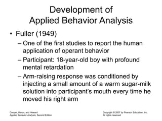 Cooper, Heron, and Heward
Applied Behavior Analysis, Second Edition
Copyright © 2007 by Pearson Education, Inc.
All rights reserved
Development of
Applied Behavior Analysis
• Fuller (1949)
– One of the first studies to report the human
application of operant behavior
– Participant: 18-year-old boy with profound
mental retardation
– Arm-raising response was conditioned by
injecting a small amount of a warm sugar-milk
solution into participant’s mouth every time he
moved his right arm
 