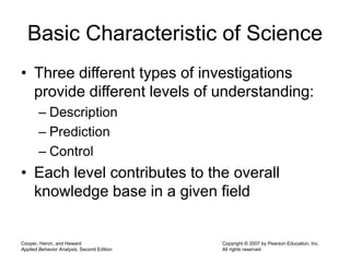 Cooper, Heron, and Heward
Applied Behavior Analysis, Second Edition
Copyright © 2007 by Pearson Education, Inc.
All rights reserved
Basic Characteristic of Science
• Three different types of investigations
provide different levels of understanding:
– Description
– Prediction
– Control
• Each level contributes to the overall
knowledge base in a given field
 