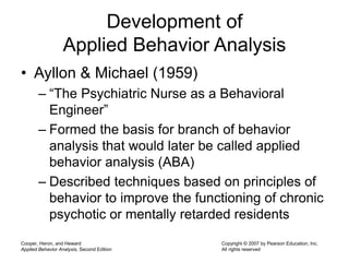 Cooper, Heron, and Heward
Applied Behavior Analysis, Second Edition
Copyright © 2007 by Pearson Education, Inc.
All rights reserved
Development of
Applied Behavior Analysis
• Ayllon & Michael (1959)
– “The Psychiatric Nurse as a Behavioral
Engineer”
– Formed the basis for branch of behavior
analysis that would later be called applied
behavior analysis (ABA)
– Described techniques based on principles of
behavior to improve the functioning of chronic
psychotic or mentally retarded residents
 