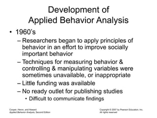 Cooper, Heron, and Heward
Applied Behavior Analysis, Second Edition
Copyright © 2007 by Pearson Education, Inc.
All rights reserved
Development of
Applied Behavior Analysis
• 1960’s
– Researchers began to apply principles of
behavior in an effort to improve socially
important behavior
– Techniques for measuring behavior &
controlling & manipulating variables were
sometimes unavailable, or inappropriate
– Little funding was available
– No ready outlet for publishing studies
• Difficult to communicate findings
 