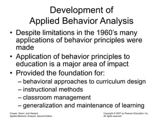 Cooper, Heron, and Heward
Applied Behavior Analysis, Second Edition
Copyright © 2007 by Pearson Education, Inc.
All rights reserved
Development of
Applied Behavior Analysis
• Despite limitations in the 1960’s many
applications of behavior principles were
made
• Application of behavior principles to
education is a major area of impact
• Provided the foundation for:
– behavioral approaches to curriculum design
– instructional methods
– classroom management
– generalization and maintenance of learning
 