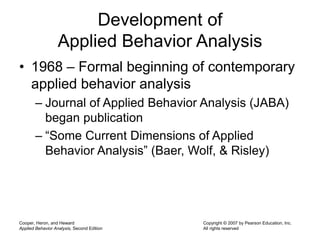 Cooper, Heron, and Heward
Applied Behavior Analysis, Second Edition
Copyright © 2007 by Pearson Education, Inc.
All rights reserved
Development of
Applied Behavior Analysis
• 1968 – Formal beginning of contemporary
applied behavior analysis
– Journal of Applied Behavior Analysis (JABA)
began publication
– “Some Current Dimensions of Applied
Behavior Analysis” (Baer, Wolf, & Risley)
 