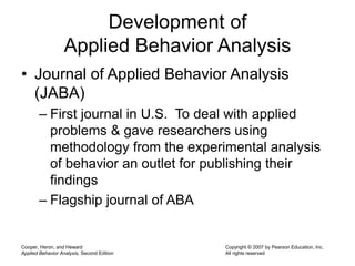 Cooper, Heron, and Heward
Applied Behavior Analysis, Second Edition
Copyright © 2007 by Pearson Education, Inc.
All rights reserved
Development of
Applied Behavior Analysis
• Journal of Applied Behavior Analysis
(JABA)
– First journal in U.S. To deal with applied
problems & gave researchers using
methodology from the experimental analysis
of behavior an outlet for publishing their
findings
– Flagship journal of ABA
 