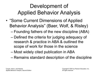 Cooper, Heron, and Heward
Applied Behavior Analysis, Second Edition
Copyright © 2007 by Pearson Education, Inc.
All rights reserved
Development of
Applied Behavior Analysis
• “Some Current Dimensions of Applied
Behavior Analysis” (Baer, Wolf, & Risley)
– Founding fathers of the new discipline (ABA)
– Defined the criteria for judging adequacy of
research & practice in ABA & outlined the
scope of work for those in the science
– Most widely cited publication in ABA
– Remains standard description of the discipline
 