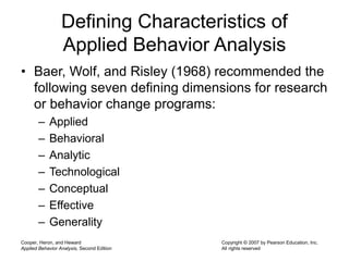 Cooper, Heron, and Heward
Applied Behavior Analysis, Second Edition
Copyright © 2007 by Pearson Education, Inc.
All rights reserved
Defining Characteristics of
Applied Behavior Analysis
• Baer, Wolf, and Risley (1968) recommended the
following seven defining dimensions for research
or behavior change programs:
– Applied
– Behavioral
– Analytic
– Technological
– Conceptual
– Effective
– Generality
 