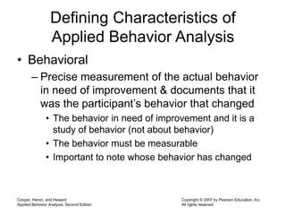 Cooper, Heron, and Heward
Applied Behavior Analysis, Second Edition
Copyright © 2007 by Pearson Education, Inc.
All rights reserved
Defining Characteristics of
Applied Behavior Analysis
• Behavioral
– Precise measurement of the actual behavior
in need of improvement & documents that it
was the participant’s behavior that changed
• The behavior in need of improvement and it is a
study of behavior (not about behavior)
• The behavior must be measurable
• Important to note whose behavior has changed
 