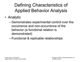 Cooper, Heron, and Heward
Applied Behavior Analysis, Second Edition
Copyright © 2007 by Pearson Education, Inc.
All rights reserved
Defining Characteristics of
Applied Behavior Analysis
• Analytic
– Demonstrates experimental control over the
occurrence and non-occurrence of the
behavior (a functional relation is
demonstrated)
– Functional & replicable relationships
 
