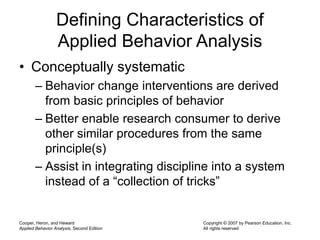 Cooper, Heron, and Heward
Applied Behavior Analysis, Second Edition
Copyright © 2007 by Pearson Education, Inc.
All rights reserved
Defining Characteristics of
Applied Behavior Analysis
• Conceptually systematic
– Behavior change interventions are derived
from basic principles of behavior
– Better enable research consumer to derive
other similar procedures from the same
principle(s)
– Assist in integrating discipline into a system
instead of a “collection of tricks”
 