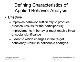 Cooper, Heron, and Heward
Applied Behavior Analysis, Second Edition
Copyright © 2007 by Pearson Education, Inc.
All rights reserved
Defining Characteristics of
Applied Behavior Analysis
• Effective
– Improves behavior sufficiently to produce
practical results for the participant(s)
– Improvements in behavior must reach clinical
or social significance
– Extent to which changes in the target
behavior(s) result in noticeable changes
 