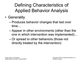 Cooper, Heron, and Heward
Applied Behavior Analysis, Second Edition
Copyright © 2007 by Pearson Education, Inc.
All rights reserved
Defining Characteristics of
Applied Behavior Analysis
• Generality
– Produces behavior changes that last over
time…
– Appear in other environments (other than the
one in which intervention was implemented)…
– Or spread to other behaviors (those not
directly treated by the intervention)
 