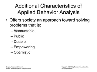 Cooper, Heron, and Heward
Applied Behavior Analysis, Second Edition
Copyright © 2007 by Pearson Education, Inc.
All rights reserved
Additional Characteristics of
Applied Behavior Analysis
• Offers society an approach toward solving
problems that is:
– Accountable
– Public
– Doable
– Empowering
– Optimistic
 