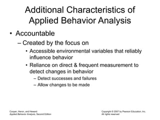 Cooper, Heron, and Heward
Applied Behavior Analysis, Second Edition
Copyright © 2007 by Pearson Education, Inc.
All rights reserved
Additional Characteristics of
Applied Behavior Analysis
• Accountable
– Created by the focus on
• Accessible environmental variables that reliably
influence behavior
• Reliance on direct & frequent measurement to
detect changes in behavior
– Detect successes and failures
– Allow changes to be made
 