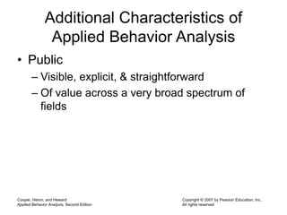 Cooper, Heron, and Heward
Applied Behavior Analysis, Second Edition
Copyright © 2007 by Pearson Education, Inc.
All rights reserved
Additional Characteristics of
Applied Behavior Analysis
• Public
– Visible, explicit, & straightforward
– Of value across a very broad spectrum of
fields
 