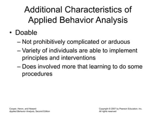 Cooper, Heron, and Heward
Applied Behavior Analysis, Second Edition
Copyright © 2007 by Pearson Education, Inc.
All rights reserved
Additional Characteristics of
Applied Behavior Analysis
• Doable
– Not prohibitively complicated or arduous
– Variety of individuals are able to implement
principles and interventions
– Does involved more that learning to do some
procedures
 