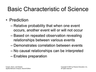 Cooper, Heron, and Heward
Applied Behavior Analysis, Second Edition
Copyright © 2007 by Pearson Education, Inc.
All rights reserved
Basic Characteristic of Science
• Prediction
– Relative probability that when one event
occurs, another event will or will not occur
– Based on repeated observation revealing
relationships between various events
– Demonstrates correlation between events
– No causal relationships can be interpreted
– Enables preparation
 