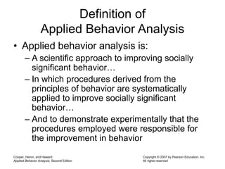 Cooper, Heron, and Heward
Applied Behavior Analysis, Second Edition
Copyright © 2007 by Pearson Education, Inc.
All rights reserved
Definition of
Applied Behavior Analysis
• Applied behavior analysis is:
– A scientific approach to improving socially
significant behavior…
– In which procedures derived from the
principles of behavior are systematically
applied to improve socially significant
behavior…
– And to demonstrate experimentally that the
procedures employed were responsible for
the improvement in behavior
 