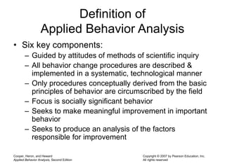 Cooper, Heron, and Heward
Applied Behavior Analysis, Second Edition
Copyright © 2007 by Pearson Education, Inc.
All rights reserved
Definition of
Applied Behavior Analysis
• Six key components:
– Guided by attitudes of methods of scientific inquiry
– All behavior change procedures are described &
implemented in a systematic, technological manner
– Only procedures conceptually derived from the basic
principles of behavior are circumscribed by the field
– Focus is socially significant behavior
– Seeks to make meaningful improvement in important
behavior
– Seeks to produce an analysis of the factors
responsible for improvement
 