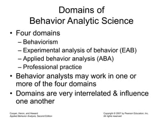 Cooper, Heron, and Heward
Applied Behavior Analysis, Second Edition
Copyright © 2007 by Pearson Education, Inc.
All rights reserved
Domains of
Behavior Analytic Science
• Four domains
– Behaviorism
– Experimental analysis of behavior (EAB)
– Applied behavior analysis (ABA)
– Professional practice
• Behavior analysts may work in one or
more of the four domains
• Domains are very interrelated & influence
one another
 