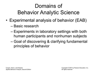 Cooper, Heron, and Heward
Applied Behavior Analysis, Second Edition
Copyright © 2007 by Pearson Education, Inc.
All rights reserved
Domains of
Behavior Analytic Science
• Experimental analysis of behavior (EAB)
– Basic research
– Experiments in laboratory settings with both
human participants and nonhuman subjects
– Goal of discovering & clarifying fundamental
principles of behavior
 
