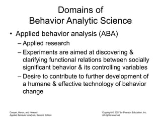 Cooper, Heron, and Heward
Applied Behavior Analysis, Second Edition
Copyright © 2007 by Pearson Education, Inc.
All rights reserved
Domains of
Behavior Analytic Science
• Applied behavior analysis (ABA)
– Applied research
– Experiments are aimed at discovering &
clarifying functional relations between socially
significant behavior & its controlling variables
– Desire to contribute to further development of
a humane & effective technology of behavior
change
 