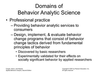 Cooper, Heron, and Heward
Applied Behavior Analysis, Second Edition
Copyright © 2007 by Pearson Education, Inc.
All rights reserved
Domains of
Behavior Analytic Science
• Professional practice
– Providing behavior analytic services to
consumers
– Design, implement, & evaluate behavior
change programs that consist of behavior
change tactics derived from fundamental
principles of behavior
• Discovered by basic researchers
• Experimentally validated for their effects on
socially significant behavior by applied researchers
 