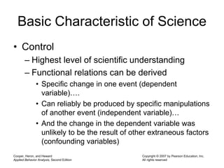 Cooper, Heron, and Heward
Applied Behavior Analysis, Second Edition
Copyright © 2007 by Pearson Education, Inc.
All rights reserved
Basic Characteristic of Science
• Control
– Highest level of scientific understanding
– Functional relations can be derived
• Specific change in one event (dependent
variable)….
• Can reliably be produced by specific manipulations
of another event (independent variable)…
• And the change in the dependent variable was
unlikely to be the result of other extraneous factors
(confounding variables)
 