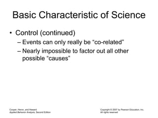 Cooper, Heron, and Heward
Applied Behavior Analysis, Second Edition
Copyright © 2007 by Pearson Education, Inc.
All rights reserved
Basic Characteristic of Science
• Control (continued)
– Events can only really be “co-related”
– Nearly impossible to factor out all other
possible “causes”
 