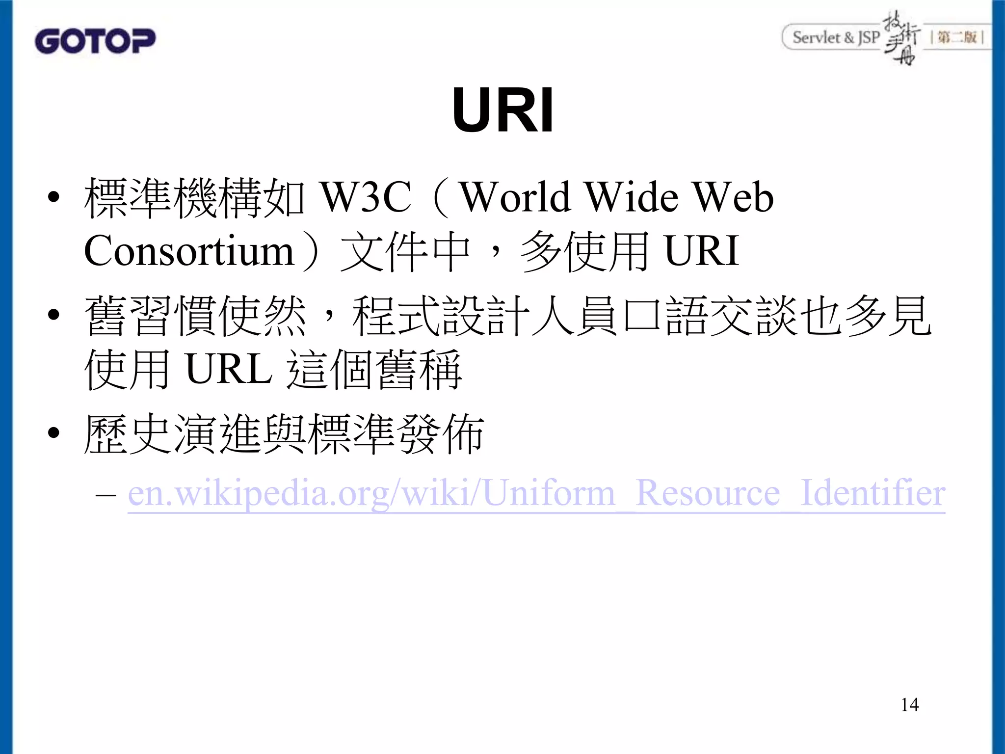URI
• 標準機構如 W3C（World Wide Web
Consortium）文件中，多使用 URI
• 舊習慣使然，程式設計人員口語交談也多見
使用 URL 這個舊稱
• 歷史演進與標準發佈
– en.wikipedia.org/wiki/Uniform_Resource_Identifier
14
 